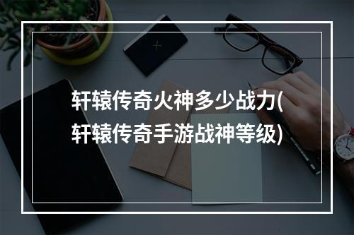 轩辕传奇火神多少战力(轩辕传奇手游战神等级)