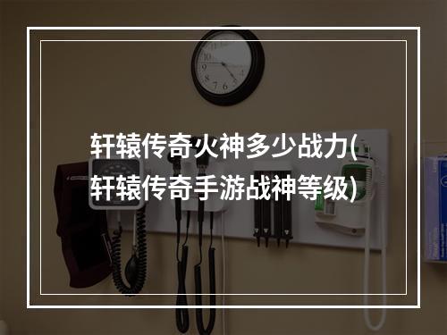 轩辕传奇火神多少战力(轩辕传奇手游战神等级)