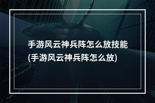 手游风云神兵阵怎么放技能(手游风云神兵阵怎么放)