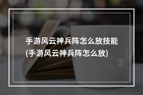 手游风云神兵阵怎么放技能(手游风云神兵阵怎么放)