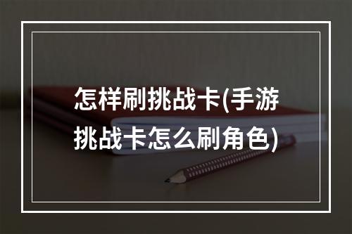 怎样刷挑战卡(手游挑战卡怎么刷角色)