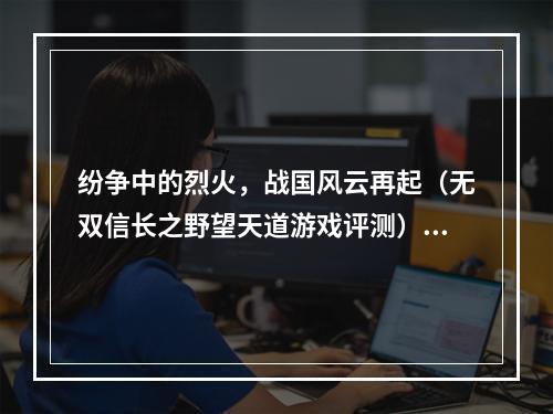 纷争中的烈火，战国风云再起（无双信长之野望天道游戏评测）(兵不厌诈，王道之争继续（天下布武信长之野望天道攻略）)