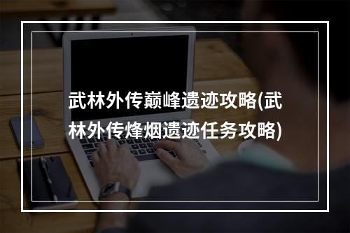 武林外传巅峰遗迹攻略(武林外传烽烟遗迹任务攻略)