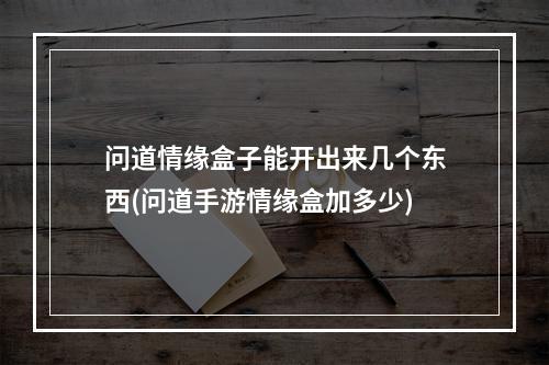 问道情缘盒子能开出来几个东西(问道手游情缘盒加多少)