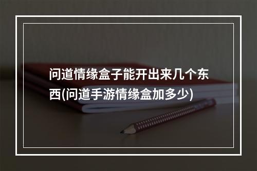 问道情缘盒子能开出来几个东西(问道手游情缘盒加多少)