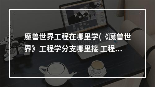 魔兽世界工程在哪里学(《魔兽世界》工程学分支哪里接 工程学分支接取位置 )