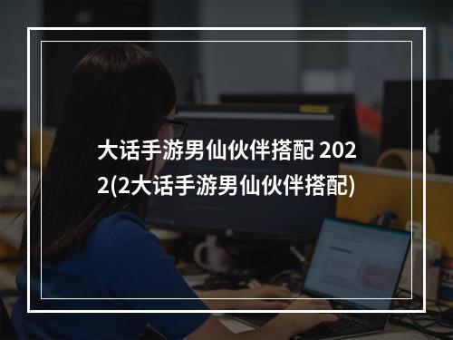 大话手游男仙伙伴搭配 2022(2大话手游男仙伙伴搭配)