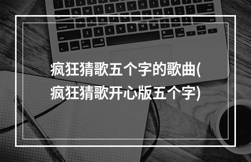 疯狂猜歌五个字的歌曲(疯狂猜歌开心版五个字)