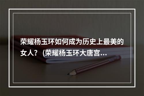 荣耀杨玉环如何成为历史上最美的女人？ (荣耀杨玉环大唐宫廷最神秘的女人是谁？)