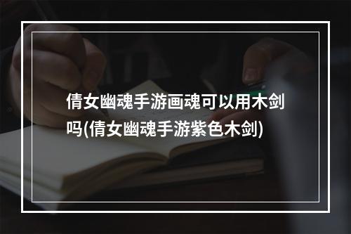 倩女幽魂手游画魂可以用木剑吗(倩女幽魂手游紫色木剑)