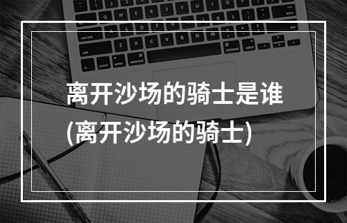 离开沙场的骑士是谁(离开沙场的骑士)