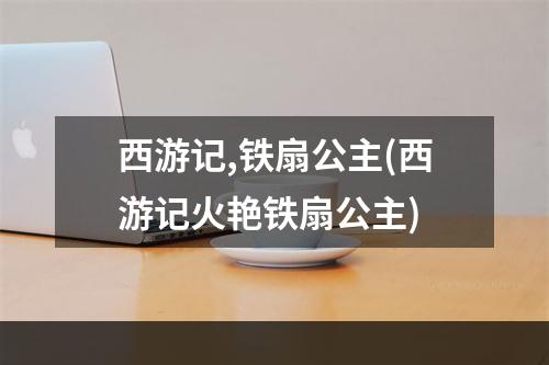 西游记,铁扇公主(西游记火艳铁扇公主)