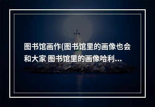 图书馆画作(图书馆里的画像也会和大家 图书馆里的画像哈利波特)