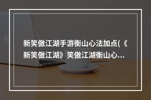 新笑傲江湖手游衡山心法加点(《新笑傲江湖》笑傲江湖衡山心法攻略，新笑傲江湖职业)