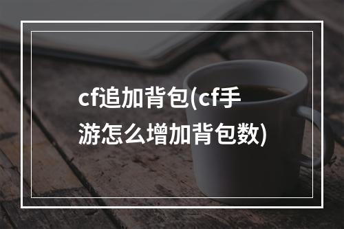 cf追加背包(cf手游怎么增加背包数)