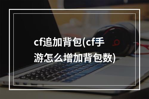 cf追加背包(cf手游怎么增加背包数)