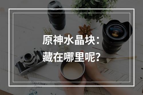 原神水晶块：藏在哪里呢？