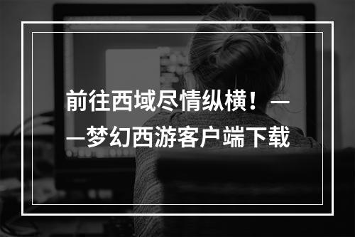 前往西域尽情纵横！——梦幻西游客户端下载