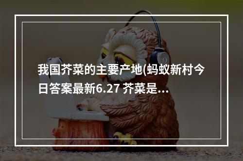 我国芥菜的主要产地(蚂蚁新村今日答案最新6.27 芥菜是我国重要的经济作物)