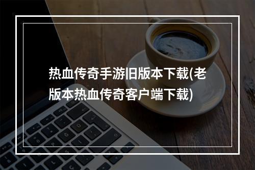 热血传奇手游旧版本下载(老版本热血传奇客户端下载)