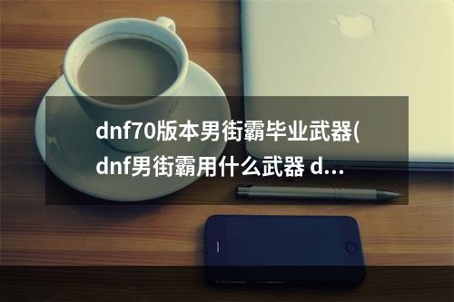 dnf70版本男街霸毕业武器(dnf男街霸用什么武器 dnf男街霸用什么武器最好  )