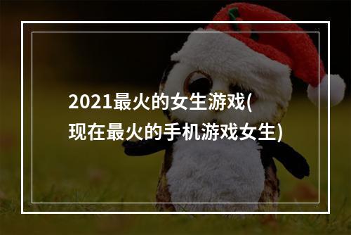 2021最火的女生游戏(现在最火的手机游戏女生)