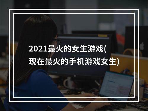 2021最火的女生游戏(现在最火的手机游戏女生)