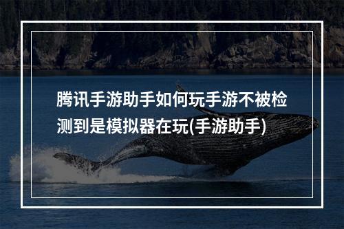 腾讯手游助手如何玩手游不被检测到是模拟器在玩(手游助手)