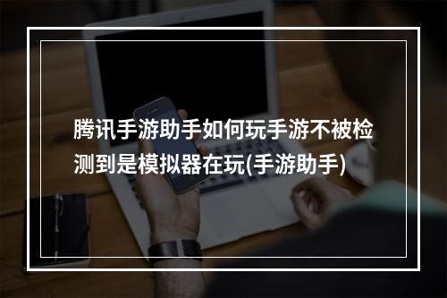 腾讯手游助手如何玩手游不被检测到是模拟器在玩(手游助手)