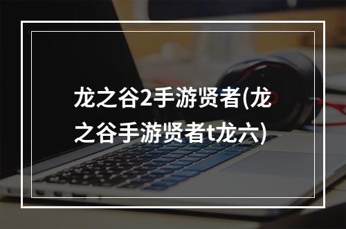 龙之谷2手游贤者(龙之谷手游贤者t龙六)