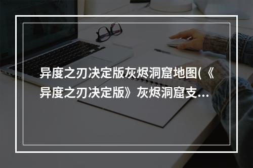 异度之刃决定版灰烬洞窟地图(《异度之刃决定版》灰烬洞窟支线任务一览 接取地点与)