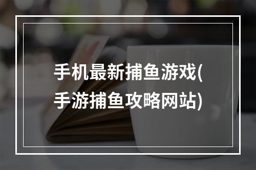 手机最新捕鱼游戏(手游捕鱼攻略网站)