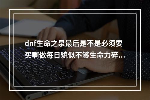 dnf生命之泉最后是不是必须要买啊做每日貌似不够生命力碎片怎么刷啊？(生命力碎片怎么)