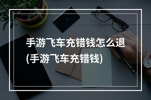 手游飞车充错钱怎么退(手游飞车充错钱)