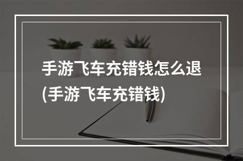 手游飞车充错钱怎么退(手游飞车充错钱)