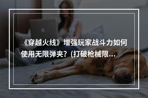 《穿越火线》增强玩家战斗力如何使用无限弹夹？(打破枪械限制！《穿越火线》新技能无限榴弹攻击！)