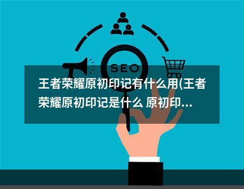 王者荣耀原初印记有什么用(王者荣耀原初印记是什么 原初印记玩法机制介绍 王者)