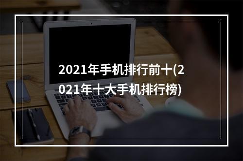 2021年手机排行前十(2021年十大手机排行榜)