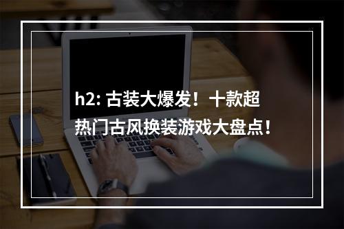 h2: 古装大爆发！十款超热门古风换装游戏大盘点！