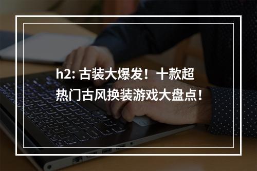 h2: 古装大爆发！十款超热门古风换装游戏大盘点！