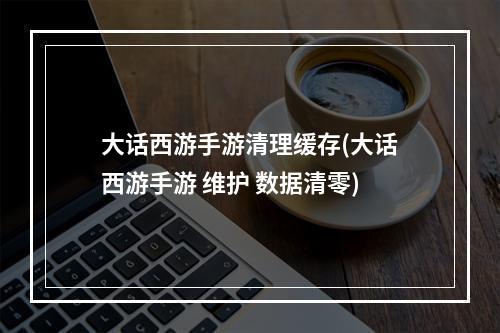 大话西游手游清理缓存(大话西游手游 维护 数据清零)