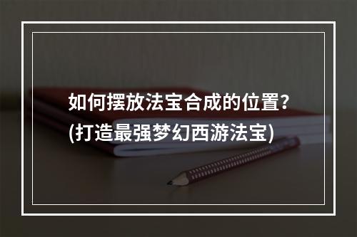 如何摆放法宝合成的位置？(打造最强梦幻西游法宝)