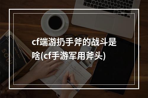 cf端游扔手斧的战斗是啥(cf手游军用斧头)