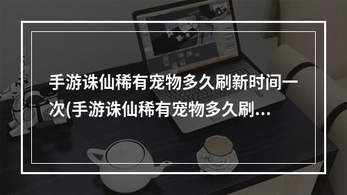 手游诛仙稀有宠物多久刷新时间一次(手游诛仙稀有宠物多久刷新时间)