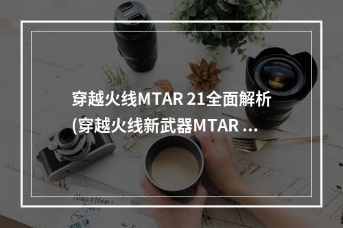 穿越火线MTAR 21全面解析(穿越火线新武器MTAR 21如何使用)