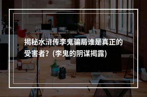 揭秘水浒传李鬼骗局谁是真正的受害者？(李鬼的阴谋揭露)