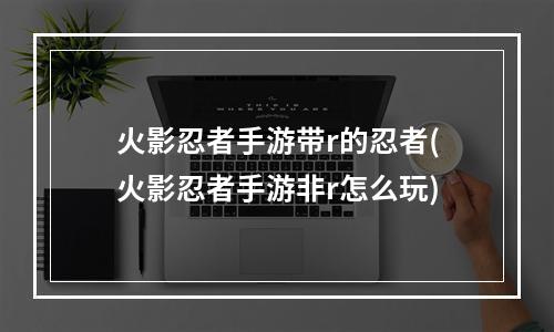 火影忍者手游带r的忍者(火影忍者手游非r怎么玩)