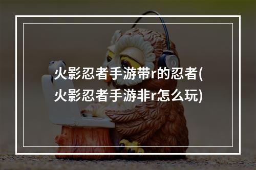 火影忍者手游带r的忍者(火影忍者手游非r怎么玩)