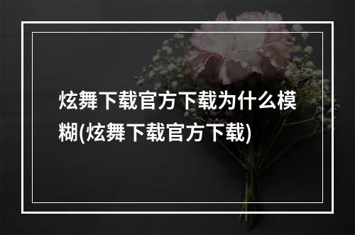 炫舞下载官方下载为什么模糊(炫舞下载官方下载)