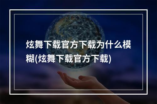 炫舞下载官方下载为什么模糊(炫舞下载官方下载)